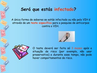 Será que estás infectado?

A única forma de saberes se estás infectado ou não pelo VIH é
 através de um teste específico para a pesquisa de anticorpos
                       contra o VIH.




                O teste deverá ser feito só 3 meses após a
                situação de risco (por exemplo, não usar
                preservativo) e durante esse tempo, não pode
                haver comportamentos de risco.
 