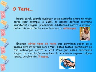 O Teste…

  Regra geral, quando qualquer coisa estranha entra no nosso
corpo (por exemplo, o VIH), as nossas defesas (sistema
imunitário) reagem, produzindo substâncias contra o invasor.
Entre tais substâncias encontram-se os anticorpos.




  Existem vários tipos de teste que permitem saber se a
pessoa está infectada com o VIH. Estes testes identificam os
tais anticorpos contra o VIH. Para que esses anticorpos
surjam na circulação sanguínea é necessário esperar algum
tempo, geralmente, 3 meses.
 