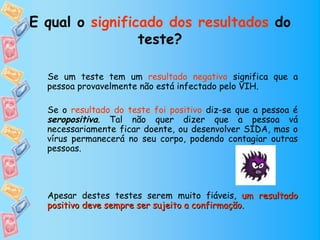 E qual o significado dos resultados do
                 teste?

  Se um teste tem um resultado negativo significa que a
  pessoa provavelmente não está infectado pelo VIH.

  Se o resultado do teste foi positivo diz-se que a pessoa é
  seropositiva. Tal não quer dizer que a pessoa vá
  necessariamente ficar doente, ou desenvolver SIDA, mas o
  vírus permanecerá no seu corpo, podendo contagiar outras
  pessoas.




  Apesar destes testes serem muito fiáveis, um resultado
  positivo deve sempre ser sujeito a confirmação.
 