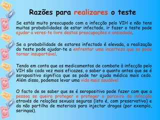Razões para realizares o teste
Se estás muito preocupado com a infecção pelo VIH e não tens
muitas probabilidades de estar infectado, ir fazer o teste pode
ajudar a veres-te livre destas preocupações e ansiedade.

Se a probabilidade de estares infectado é elevada, a realização
do teste pode ajudar-te a enfrentar uma incerteza que se pode
tornar insuportável.

Tendo em conta que os medicamentos de combate à infecção pelo
VIH são cada vez mais eficazes, o saber o quanto antes que se é
seropositivo significa que se pode ter ajuda médica mais cedo.
Além disso, podemos levar uma vida mais saudável.

O facto de se saber que se é seropositivo pode fazer com que a
pessoa se queira proteger e proteger o parceiro da infecção
através de relações sexuais seguras (isto é, com preservativo) e
da não partilha de materiais para injectar drogas (por exemplo,
seringas).
 