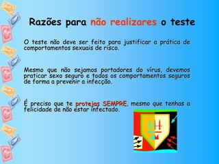 Razões para não realizares o teste
O teste não deve ser feito para justificar a prática de
comportamentos sexuais de risco.


Mesmo que não sejamos portadores do vírus, devemos
praticar sexo seguro e todos os comportamentos seguros
de forma a prevenir a infecção.


É preciso que te protejas SEMPRE, mesmo que tenhas a
felicidade de não estar infectado.
 