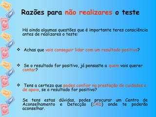 Razões para não realizares o teste

  Há ainda algumas questões que é importante teres consciência
  antes de realizares o teste:


 Achas que vais conseguir lidar com um resultado positivo?


 Se o resultado for positivo, já pensaste a quem vais querer
  contar?


 Tens a certeza que podes confiar na prestação de cuidados e
  de apoio, se o resultado for positivo?

  Se tens estas dúvidas, podes procurar um Centro de
  Aconselhamento e Detecção (CAD) onde te poderão
  aconselhar.
 