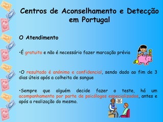 Centros de Aconselhamento e Detecção
             em Portugal

O Atendimento

•É gratuito e não é necessário fazer marcação prévia



•O resultado é anónimo e confidencial, sendo dado ao fim de 3
dias úteis após a colheita de sangue

•Sempre que alguém decide fazer o teste, há um
acompanhamento por parte de psicólogos especializados, antes e
após a realização do mesmo.
 