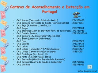 Centros de Aconselhamento e Detecção em
                Portugal

 •   CAD Aveiro (Centro de Saúde de Aveiro)                 234378650
 •   CAD Barreiro (Extensão de Saúde Henrique Galvão)       212072361
 •   CAD Beja (R. Rainha D. Amélia, 2)
 •   CAD Braga                                              253271684
 •   CAD Bragança (Inst. do Instituto Port. da Juventude)   273333989
 •   CAD Castelo Branco                                     272324973/4
 •   CAD Coimbra (Av. Bissaya Barreto, Ed. BCG)
 •   CAD Évora (Largo Sr. Da Pobreza)
 •   CAD Faro                                               289812528
 •   CAD Guarda                                             271223422
 •   CAD Leiria                                             244816483
 •   CAD Lisboa (Fundação Nª Sª Bom Sucesso)                213031427
 •   CAD Lisboa (Centro de Saúde da Lapa)                   213930151
 •   CAD Portalegre (Av. Brasil, 11)
 •   CAD Porto (R. Constituição, 1656)
 •   CAD Santarém (Hospital Distrital de Santarém)
 •   CAD Setúbal (Centro de Saúde S. Sebastião)             265708007
 •   CAD Vila Real                                          259378953

                                                                Voltar à página inicial
 