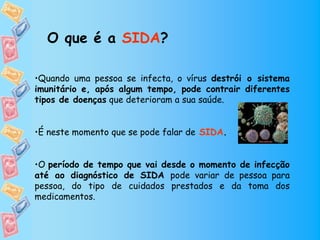 O que é a SIDA?

•Quando uma pessoa se infecta, o vírus destrói o sistema
imunitário e, após algum tempo, pode contrair diferentes
tipos de doenças que deterioram a sua saúde.


•É neste momento que se pode falar de SIDA.


•O período de tempo que vai desde o momento de infecção
até ao diagnóstico de SIDA pode variar de pessoa para
pessoa, do tipo de cuidados prestados e da toma dos
medicamentos.
 