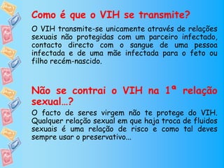 Como é que o VIH se transmite?
O VIH transmite-se unicamente através de relações
sexuais não protegidas com um parceiro infectado,
contacto directo com o sangue de uma pessoa
infectada e de uma mãe infectada para o feto ou
filho recém-nascido.



Não se contrai o VIH na 1ª relação
sexual…?
O facto de seres virgem não te protege do VIH.
Qualquer relação sexual em que haja troca de fluidos
sexuais é uma relação de risco e como tal deves
sempre usar o preservativo...
 