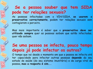 Se a pessoa souber que tem SIDA
pode ter relações sexuais?
As pessoas infectadas com o VIH/SIDA, se usarem o
preservativo correctamente, podem ter relações sexuais sem
contagiarem o parceiro.

Mas mais importante é saber que o preservativo deve ser
utilizado sempre quer as pessoas saibam que estão infectadas,
quer não saibam.


Se uma pessoa se infecta, pouco tempo
depois já pode infectar os outros?
O tempo que vai desde o momento em que a pessoa se infecta até
ter capacidade para infectar outras pessoas depende do seu
estado de saúde (do seu sistema imunitário) e da carga viral da
pessoa, mas a resposta é sim...
 