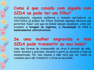 Como é que casado com alguém com
SIDA se pode ter um filho?
Actualmente, algumas mulheres e homens portadores de
VIH/SIDA já podem ter filhos. Existem algumas técnicas que
permitem fazer com que os bebés nasçam saudáveis, como por
exemplo, a lavagem do esperma, a fecundação in vitro e
medicamentos antiretrovirais.


Se uma mulher engravida e tem
SIDA pode transmitir ao seu bebé?
Uma das formas de transmissão do vírus é através da mãe-
bebé: durante a gravidez, durante o parto ou durante a fase da
amamentação. Por isso mesmo a mãe terá que ter todos os
cuidados para não transmitir o vírus ao seu bebé.
 