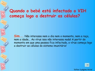 Quando o bebé está infectado o VIH
começa logo a destruir as células?



 Sim... Não interessa nem o dia nem o momento, nem a raça,
 nem a idade... Ao vírus isso não interessa nada! A partir do
 momento em que uma pessoa fica infectada, o vírus começa logo
 a destruir as células do sistema imunitário!




                                               Voltar à página inicial
 