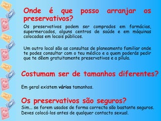 Onde é que                posso        arranjar         os
 preservativos?
 Os preservativos podem ser comprados em farmácias,
 supermercados, alguns centros de saúde e em máquinas
 colocadas em locais públicos.

 Um outro local são as consultas de planeamento familiar onde
 te podes consultar com o teu médico e a quem poderás pedir
 que te dêem gratuitamente preservativos e a pílula.


Costumam ser de tamanhos diferentes?
Em geral existem vários tamanhos.


Os preservativos são seguros?
Sim... se forem usados de forma correcta são bastante seguros.
Deves colocá-los antes de qualquer contacto sexual.
 