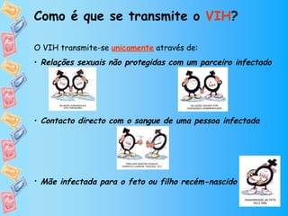 Como é que se transmite o VIH?

O VIH transmite-se unicamente através de:
• Relações sexuais não protegidas com um parceiro infectado




• Contacto directo com o sangue de uma pessoa infectada




• Mãe infectada para o feto ou filho recém-nascido  
 