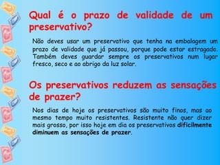 Qual é o prazo de validade de um
preservativo?
Não deves usar um preservativo que tenha na embalagem um
prazo de validade que já passou, porque pode estar estragado.
Também deves guardar sempre os preservativos num lugar
fresco, seco e ao abrigo da luz solar.


Os preservativos reduzem as sensações
de prazer?
Nos dias de hoje os preservativos são muito finos, mas ao
mesmo tempo muito resistentes. Resistente não quer dizer
mais grosso, por isso hoje em dia os preservativos dificilmente
diminuem as sensações de prazer.
 
