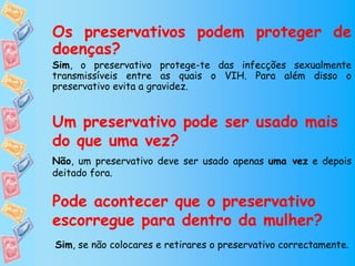 Os preservativos podem proteger de
doenças?
Sim, o preservativo protege-te das infecções sexualmente
transmissíveis entre as quais o VIH. Para além disso o
preservativo evita a gravidez.


Um preservativo pode ser usado mais
do que uma vez?
Não, um preservativo deve ser usado apenas uma vez e depois
deitado fora.


Pode acontecer que o preservativo
escorregue para dentro da mulher?
Sim, se não colocares e retirares o preservativo correctamente.
 