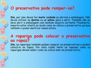 O preservativo pode romper-se?

Sim, por isso deves ter muito cuidado ao abrires a embalagem. Não
deves utilizar os dentes ou as unhas para a abrir. Também não se
deve abrir a embalagem com nenhum objecto cortante. Finalmente,
importa estar atento ao modo como se coloca o preservativo porque
também o podes danificar nessa altura.


A rapariga pode colocar o preservativo
ao rapaz?
Sim, as raparigas também podem comprar os preservativos e podem
colocá-lo no rapaz. Por esta razão tanto os rapazes como as
raparigas devem saber como se coloca bem um preservativo.
 