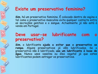 Existe um preservativo feminino?
Sim, há um preservativo feminino. É colocado dentro da vagina e
tal como o preservativo masculino evita qualquer contacto entre
as secreções genitais e o sangue. Actualmente já não está à
venda em Portugal.


Deve usar-se                lubrificante           com       o
preservativo?
Sim, o lubrificante ajuda a evitar que o preservativo se
rompa. Alguns preservativos já vêm lubrificados. Se o
preservativo não é lubrificado, usa um lubrificante à base de
água. Nunca uses vaselina ou óleo vegetal já que estes
lubrificantes podem estragar os preservativos.
 