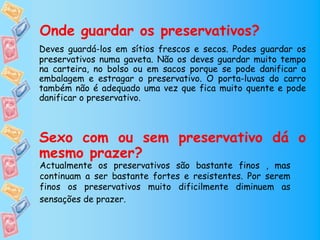 Onde guardar os preservativos?
Deves guardá-los em sítios frescos e secos. Podes guardar os
preservativos numa gaveta. Não os deves guardar muito tempo
na carteira, no bolso ou em sacos porque se pode danificar a
embalagem e estragar o preservativo. O porta-luvas do carro
também não é adequado uma vez que fica muito quente e pode
danificar o preservativo.



Sexo com ou sem preservativo dá o
mesmo prazer?
Actualmente os preservativos são bastante finos , mas
continuam a ser bastante fortes e resistentes. Por serem
finos os preservativos muito dificilmente diminuem as
sensações de prazer.
 