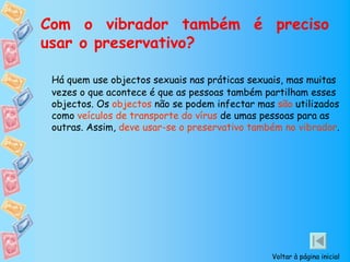 Com o vibrador também é preciso
usar o preservativo?

 Há quem use objectos sexuais nas práticas sexuais, mas muitas
 vezes o que acontece é que as pessoas também partilham esses
 objectos. Os objectos não se podem infectar mas são utilizados
 como veículos de transporte do vírus de umas pessoas para as
 outras. Assim, deve usar-se o preservativo também no vibrador.




                                                Voltar à página inicial
 