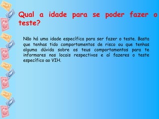 Qual a idade para se poder fazer o
teste?

 Não há uma idade específica para ser fazer o teste. Basta
 que tenhas tido comportamentos de risco ou que tenhas
 alguma dúvida sobre os teus comportamentos para te
 informares nos locais respectivos e aí fazeres o teste
 específico ao VIH.
 