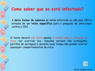 Como saber que se está infectado?

 A única forma de saberes se estás infectado ou não pelo VIH é
 através de um teste específico para a pesquisa de anticorpos
 contra o VIH.



O teste deverá ser feito apenas 3 meses após a situação de
risco ter ocorrido (ex. relações sexuais não protegidas,
partilha de seringas) e durante esse tempo não podem ocorrer
quaisquer comportamentos de risco.




                                                 Voltar à página inicial
 