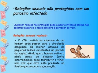 •Relações sexuais não protegidas com um
parceiro infectado

Qualquer relação não protegida pode causar a infecção porque não
podemos saber se o nosso parceiro é portador do VIH.


Relações sexuais vaginais:
 - O VIH contido no esperma de um
 homem pode passar para a circulação
       
 sanguínea da mulher através de
 pequenas lesões existentes na parede
 da vagina. Ainda que o homem retire o
 pénis antes de ejacular (coito
 interrompido), pode transmitir o vírus,
 uma vez que este está presente no
 líquido que precede a ejaculação.
 