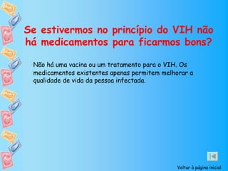 Se estivermos no princípio do VIH não
há medicamentos para ficarmos bons?

 Não há uma vacina ou um tratamento para o VIH. Os
 medicamentos existentes apenas permitem melhorar a
 qualidade de vida da pessoa infectada.




                                              Voltar à página inicial
 