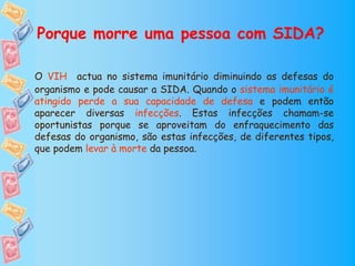 Porque morre uma pessoa com SIDA?

O VIH actua no sistema imunitário diminuindo as defesas do
organismo e pode causar a SIDA. Quando o sistema imunitário é
atingido perde a sua capacidade de defesa e podem então
aparecer diversas infecções. Estas infecções chamam-se
oportunistas porque se aproveitam do enfraquecimento das
defesas do organismo, são estas infecções, de diferentes tipos,
que podem levar à morte da pessoa.
 