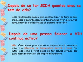 Depois de se ter SIDA quantos anos se
tem de vida?
  Isso vai depender daquilo que a pessoa fizer, se toma ou não
  medicação e das infecções oportunistas que tiver, pois estas
  aproveitam-se da debilitação do sistema imunitário.




Depois de uma pessoa falecer o VIH
continua activo?
 Não... Quando uma pessoa morre a temperatura do seu corpo
 baixa e a diferença de temperatura destrói o vírus. Por
 outro lado como o vírus deixa de ter células através das
 quais possa sobreviver, ele próprio não perdura.
 