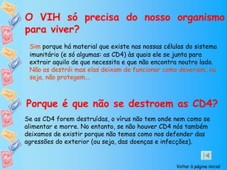 O VIH só precisa do nosso organismo
para viver?
 Sim porque há material que existe nas nossas células do sistema
 imunitário (e só algumas: as CD4) às quais ele se junta para
 extrair aquilo de que necessita e que não encontra noutro lado.
 Não as destrói mas elas deixam de funcionar como deveriam, ou
 seja, não protegem...



Porque é que não se destroem as CD4?
Se as CD4 forem destruídas, o vírus não tem onde nem como se
alimentar e morre. No entanto, se não houver CD4 nós também
deixamos de existir porque não temos como nos defender das
agressões do exterior (ou seja, das doenças e infecções).


                                                  Voltar à página inicial
 