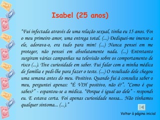 Isabel (25 anos)

“Fui infectada através de uma relação sexual, tinha eu 15 anos. Foi
o meu primeiro amor, uma entrega total. (...) Dediquei-me imenso a
ele, adorava-o, era tudo para mim! (...) Nunca pensei em me
proteger, não pensei em absolutamente nada. (...) Entretanto
surgiram várias campanhas na televisão sobre os comportamento de
risco (...). Tive curiosidade em saber. Fui falar com a minha médica
de família e pedi-lhe para fazer o teste. (...) O resultado dele chegou
uma semana antes do meu. Positivo. Quando fui à consulta saber o
meu, perguntei apenas: “É VIH positivo, não é?”. “Como é que
sabes?” - espantou-se a médica. “Porque é igual ao dele” - respondi
eu. E estava certa. Foi apenas curiosidade nossa... Não tínhamos
qualquer sintoma... (...).”
                                                     Voltar à página inicial
 