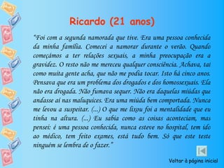 Ricardo (21 anos)
“Foi com a segunda namorada que tive. Era uma pessoa conhecida
da minha família. Comecei a namorar durante o verão. Quando
começámos a ter relações sexuais, a minha preocupação era a
gravidez. O resto não me mereceu qualquer consciência. Achava, tal
como muita gente acha, que não me podia tocar. Isto há cinco anos.
Pensava que era um problema dos drogados e dos homossexuais. Ela
não era drogada. Não fumava sequer. Não era daquelas miúdas que
andasse aí nas maluquices. Era uma miúda bem comportada. Nunca
me levou a suspeitar. (...) O que me lixou foi a mentalidade que eu
tinha na altura. (...) Eu sabia como as coisas aconteciam, mas
pensei: é uma pessoa conhecida, nunca esteve no hospital, tem ido
ao médico, tem feito exames, está tudo bem. Só que este teste
ninguém se lembra de o fazer.”

                                                   Voltar à página inicial
 