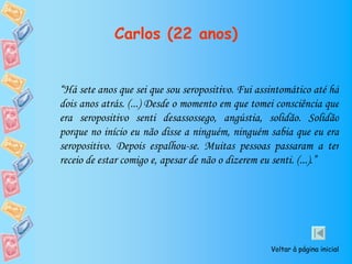 Carlos (22 anos)


“Há sete anos que sei que sou seropositivo. Fui assintomático até há
dois anos atrás. (...) Desde o momento em que tomei consciência que
era seropositivo senti desassossego, angústia, solidão. Solidão
porque no início eu não disse a ninguém, ninguém sabia que eu era
seropositivo. Depois espalhou-se. Muitas pessoas passaram a ter
receio de estar comigo e, apesar de não o dizerem eu senti. (...).”




                                                   Voltar à página inicial
 