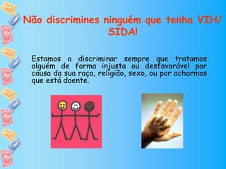 Não discrimines ninguém que tenha VIH/
                 SIDA!

 Estamos a discriminar sempre que tratamos
 alguém de forma injusta ou desfavorável por
 causa da sua raça, religião, sexo, ou por acharmos
 que está doente.
 