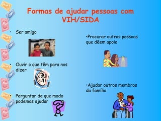 Formas de ajudar pessoas com
                VIH/SIDA
• Ser amigo
                             •Procurar outras pessoas
                             que dêem apoio




• Ouvir o que têm para nos
  dizer


                             •Ajudar outros membros
                             da família
• Perguntar de que modo
  podemos ajudar
 