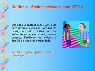 Cuidar e Apoiar pessoas com SIDA



Dar apoio a pessoas com SIDA é um
acto de amor e carinho. Para muitas
delas, a vida passou a ser
enfrentada com muito medo, raiva e
cansaço. Perderam os amigos, a
família e o apoio da comunidade.



A tua ajuda       pode   fazer   a
diferença!
 