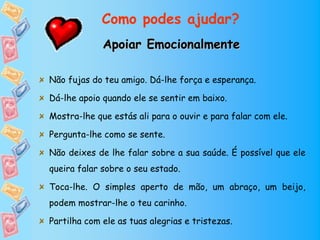 Como podes ajudar?
             Apoiar Emocionalmente

Não fujas do teu amigo. Dá-lhe força e esperança.

Dá-lhe apoio quando ele se sentir em baixo.

Mostra-lhe que estás ali para o ouvir e para falar com ele.

Pergunta-lhe como se sente.

Não deixes de lhe falar sobre a sua saúde. É possível que ele
queira falar sobre o seu estado.

Toca-lhe. O simples aperto de mão, um abraço, um beijo,
podem mostrar-lhe o teu carinho.

Partilha com ele as tuas alegrias e tristezas.
 