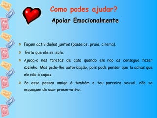 Como podes ajudar?
               Apoiar Emocionalmente


Façam actividades juntos (passeios, praia, cinema).

Evita que ele se isole.

Ajuda-o nas tarefas de casa quando ele não as consegue fazer
sozinho. Mas pede-lhe autorização, pois pode pensar que tu achas que
ele não é capaz.

Se essa pessoa amiga é também o teu parceiro sexual, não se
esqueçam de usar preservativo.
 
