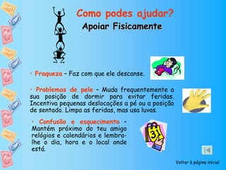 Como podes ajudar?
                 Apoiar Fisicamente




• Fraqueza – Faz com que ele descanse.

• Problemas de pele – Muda frequentemente a
sua posição de dormir para evitar feridas.
Incentiva pequenas deslocações a pé ou a posição
de sentado. Limpa as feridas, mas usa luvas.
• Confusão e esquecimento –
Mantém próximo do teu amigo
relógios e calendários e lembra-
lhe o dia, hora e o local onde
está.

                                                   Voltar à página inicial
 