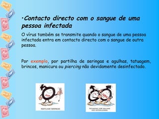 •Contacto directo com o sangue de uma
pessoa infectada
O vírus também se transmite quando o sangue de uma pessoa
infectada entra em contacto directo com o sangue de outra
pessoa.


Por exemplo, por partilha de seringas e agulhas, tatuagem,
brincos, manicura ou piercing não devidamente desinfectado.
 