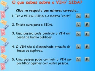 O que sabes sobre o VIH/ SIDA?
  Clica na resposta que achares correcta…
1. Ter o VIH ou SIDA é a mesma “coisa”.   V   F

2. Existe cura para a SIDA.               V   F

3. Uma pessoa pode contrair o VIH em      V   F
   casas de banho públicas.


4. O VIH não é disseminado através da     V   F
   tosse ou espirros.

5. Uma pessoa pode contrair o VIH por     V   F
   partilhar agulhas com outra pessoa.
 