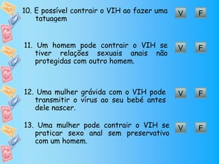 10. É possível contrair o VIH ao fazer uma   V   F
    tatuagem


11. Um homem pode contrair o VIH se          V   F
    tiver relações sexuais anais não
    protegidas com outro homem.



12. Uma mulher grávida com o VIH pode        V   F
   transmitir o vírus ao seu bebé antes
   dele nascer.

13. Uma mulher pode contrair o VIH se        V   F
   praticar sexo anal sem preservativo
   com um homem.
 