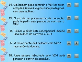 14. Um homem pode contrair o VIH se tiver      V   F
    relações sexuais vaginais não protegidas
    com uma mulher.

15. O uso de um preservativo de borracha       V   F
   pode impedir uma pessoa de contrair o
   VIH.

16. Tomar a pílula anti-concepcional impede    V   F
    uma mulher de contrair o VIH.


17. A maior parte das pessoas com SIDA         V   F
    morrerão da doença.


18. Uma pessoa infectada pelo VIH pode V           F
   parecer e sentir-se saudável.
 
