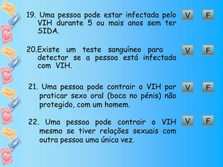 19. Uma pessoa pode estar infectada pelo    V   F
   VIH durante 5 ou mais anos sem ter
   SIDA.

20.Existe um teste sanguíneo para           V   F
   detectar se a pessoa está infectada
   com VIH.

21. Uma pessoa pode contrair o VIH por      V   F
   praticar sexo oral (boca no pénis) não
   protegido, com um homem.

22. Uma pessoa pode contrair o VIH          V   F
   mesmo se tiver relações sexuais com
   outra pessoa uma única vez.
 