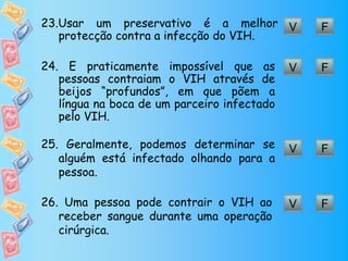 23.Usar um preservativo é a melhor V             F
   protecção contra a infecção do VIH.

24. É praticamente impossível que as         V   F
   pessoas contraiam o VIH através de
   beijos “profundos”, em que põem a
   língua na boca de um parceiro infectado
   pelo VIH.

25. Geralmente, podemos determinar se        V   F
   alguém está infectado olhando para a
   pessoa.

26. Uma pessoa pode contrair o VIH ao        V   F
   receber sangue durante uma operação
   cirúrgica.
 