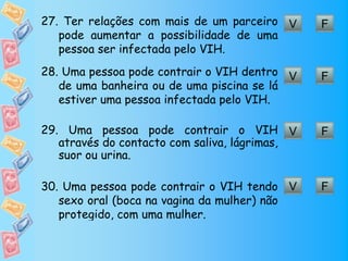 27. Ter relações com mais de um parceiro V     F
   pode aumentar a possibilidade de uma
   pessoa ser infectada pelo VIH.
28. Uma pessoa pode contrair o VIH dentro V    F
   de uma banheira ou de uma piscina se lá
   estiver uma pessoa infectada pelo VIH.

29. Uma pessoa pode contrair o VIH V           F
   através do contacto com saliva, lágrimas,
   suor ou urina.

30. Uma pessoa pode contrair o VIH tendo V     F
   sexo oral (boca na vagina da mulher) não
   protegido, com uma mulher.
 