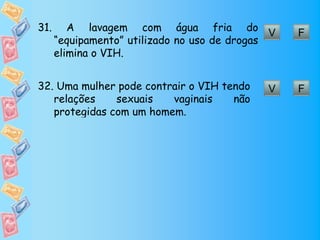 31.      A lavagem com água fria do V            F
      “equipamento” utilizado no uso de drogas
      elimina o VIH.


32. Uma mulher pode contrair o VIH tendo    V    F
   relações    sexuais   vaginais    não
   protegidas com um homem.
 