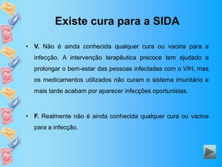 Existe cura para a SIDA
• V. Não é ainda conhecida qualquer cura ou vacina para a
infecção. A intervenção terapêutica precoce tem ajudado a
prolongar o bem-estar das pessoas infectadas com o VIH, mas
os medicamentos utilizados não curam o sistema imunitário e
mais tarde acabam por aparecer infecções oportunistas.
• F. Realmente não é ainda conhecida qualquer cura ou vacina
para a infecção.
 