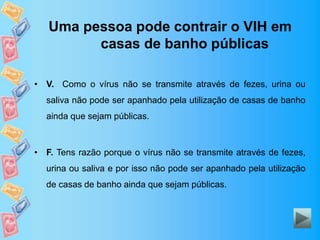 Uma pessoa pode contrair o VIH em
casas de banho públicas
• V. Como o vírus não se transmite através de fezes, urina ou
saliva não pode ser apanhado pela utilização de casas de banho
ainda que sejam públicas.
• F. Tens razão porque o vírus não se transmite através de fezes,
urina ou saliva e por isso não pode ser apanhado pela utilização
de casas de banho ainda que sejam públicas.
 