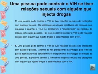 Uma pessoa pode contrair o VIH se tiver
relações sexuais com alguém que
injecta drogas
• V. Uma pessoa pode contrair o VIH se tiver relações sexuais não protegidas
com qualquer pessoa. Os utilizadores de drogas injectáveis são pessoas mais
expostas a apanhar o vírus se partilharem o “equipamento” de injecção de
drogas com outras pessoas. Por isso é possível contrair o VIH tendo relações
sexuais com alguém que injecta drogas e está infectado com o VIH.
• F. Uma pessoa pode contrair o VIH se tiver relações sexuais não protegidas
com qualquer pessoa. A forma de nos protegermos da infecção pelo VIH não
passa apenas por não partilharmos o “equipamento” de injecção de drogas de
uma pessoa. É possível contrair o VIH tendo relações sexuais não protegidas
com alguém que injecta drogas e está infectado com o VIH.
 