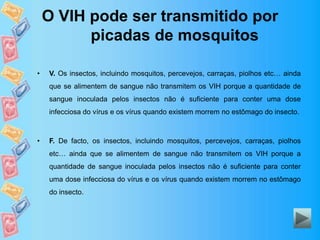 O VIH pode ser transmitido por
picadas de mosquitos
• V. Os insectos, incluindo mosquitos, percevejos, carraças, piolhos etc… ainda
que se alimentem de sangue não transmitem os VIH porque a quantidade de
sangue inoculada pelos insectos não é suficiente para conter uma dose
infecciosa do vírus e os vírus quando existem morrem no estômago do insecto.
• F. De facto, os insectos, incluindo mosquitos, percevejos, carraças, piolhos
etc… ainda que se alimentem de sangue não transmitem os VIH porque a
quantidade de sangue inoculada pelos insectos não é suficiente para conter
uma dose infecciosa do vírus e os vírus quando existem morrem no estômago
do insecto.
 