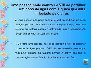 Uma pessoa pode contrair o VHI ao partilhar
um copo de água com alguém que está
infectado pelo vírus
• V. Uma pessoa não pode contrair o VIH ao partilhar um copo
de água porque o VIH não se transmite pela louça, nem pelo
telefone ou toalhas porque a saliva não tem a concentração
necessária de vírus à sua transmissão.
• F. De facto uma pessoa não pode contrair o VIH ao partilhar
um copo de água porque o VIH não se transmite pela louça,
nem pelo telefone ou toalhas porque a saliva não tem a
concentração necessária de vírus à sua transmissão.
 